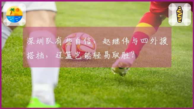 深圳队有些自信，赵继伟与四外援搭档，辽篮岂能轻易取胜？