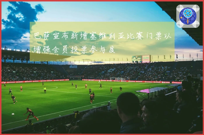 巴萨宣布新增塞维利亚比赛门票以增强会员投票参与度