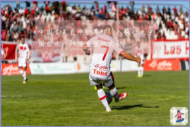 中国女足直冲世界杯！八强对决中国台北，26场全胜仅失2球