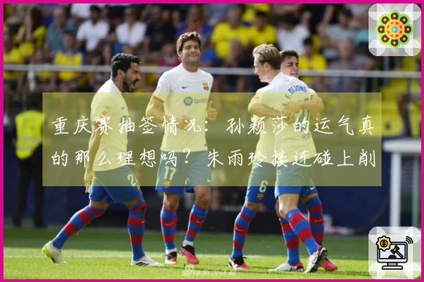 重庆赛抽签情况：孙颖莎的运气真的那么理想吗？朱雨玲接连碰上削球选手让人心痛