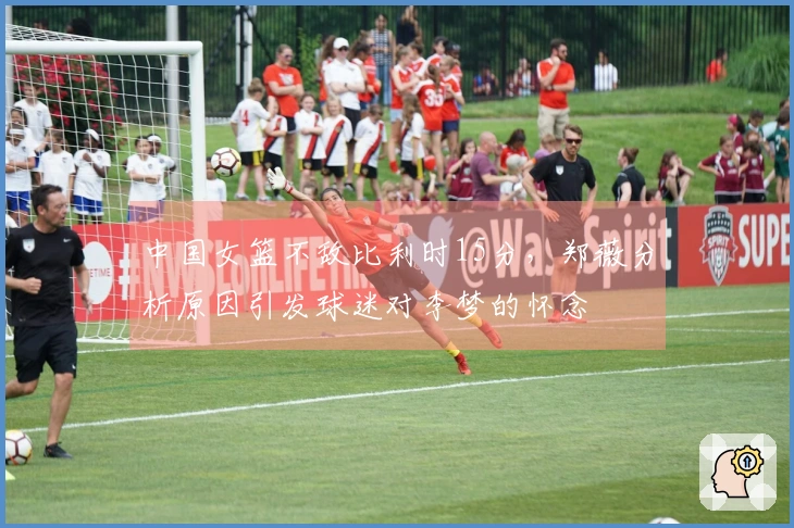 中国女篮不敌比利时15分，郑薇分析原因引发球迷对李梦的怀念