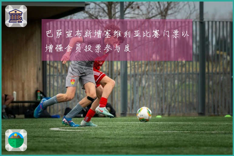 巴萨宣布新增塞维利亚比赛门票以增强会员投票参与度