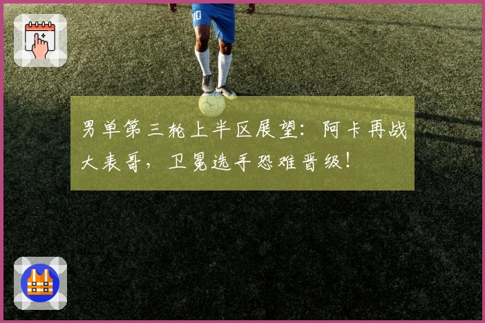 男单第三轮上半区展望：阿卡再战大表哥，卫冕选手恐难晋级！