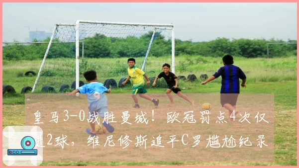 皇马3-0战胜曼城！欧冠罚点4次仅进2球，维尼修斯追平C罗尴尬纪录