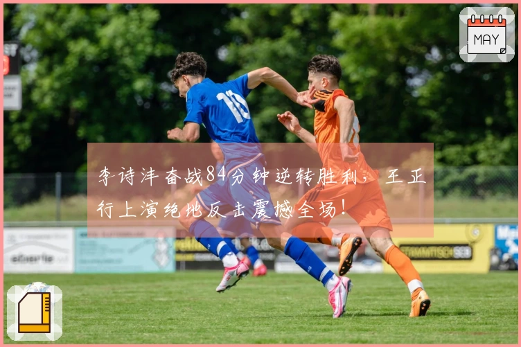 李诗沣奋战84分钟逆转胜利，王正行上演绝地反击震撼全场！