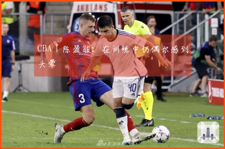 CBA｜陈盈骏：在训练中仍偶尔感到头晕