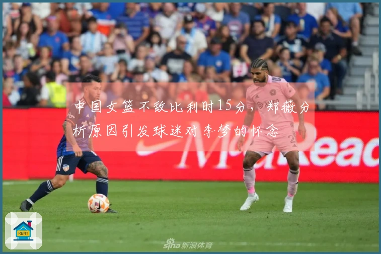 中国女篮不敌比利时15分，郑薇分析原因引发球迷对李梦的怀念