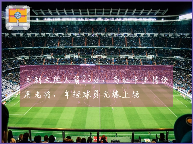 马刺大胜火箭23分，乌杜卡坚持使用老将，年轻球员无缘上场