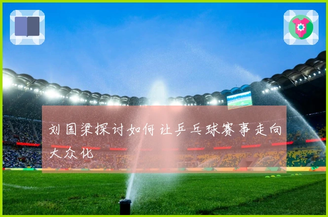 刘国梁探讨如何让乒乓球赛事走向大众化