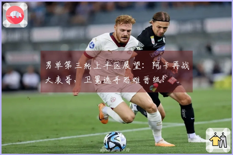 男单第三轮上半区展望：阿卡再战大表哥，卫冕选手恐难晋级！