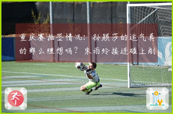 重庆赛抽签情况：孙颖莎的运气真的那么理想吗？朱雨玲接连碰上削球选手让人心痛