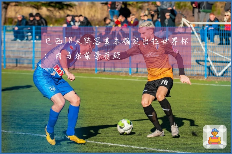 巴西18人阵容基本确定出征世界杯：内马尔前景存疑