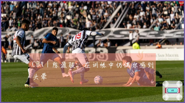 CBA｜陈盈骏：在训练中仍偶尔感到头晕